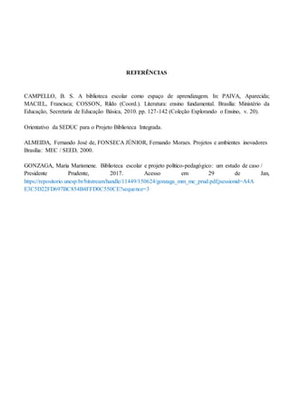REFERÊNCIAS
CAMPELLO, B. S. A biblioteca escolar como espaço de aprendizagem. In: PAIVA, Aparecida;
MACIEL, Francisca; COSSON, Rildo (Coord.). Literatura: ensino fundamental. Brasília: Ministério da
Educação, Secretaria de Educação Básica, 2010. pp. 127-142 (Coleção Explorando o Ensino, v. 20).
Orientativo da SEDUC para o Projeto Biblioteca Integrada.
ALMEIDA, Fernando José de, FONSECA JÚNIOR, Fernando Moraes. Projetos e ambientes inovadores
Brasília: MEC / SEED, 2000.
GONZAGA, Maria Marismene. Biblioteca escolar e projeto político-pedagógico: um estudo de caso /
Presidente Prudente, 2017. Acesso em 29 de Jan,
https://repositorio.unesp.br/bitstream/handle/11449/150624/gonzaga_mm_me_prud.pdf;jsessionid=A4A
E3C5D22FD697BC854B4FFD0C550CE?sequence=3
 