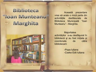 Această prezentare
vrea să arate o mică parte din
activităţile desfăsurate de
Biblioteca Municipală “Ioan
Munteanu” - Marghita.

Majoritatea
activităților s-au desfăşurat în
bibliotecă şi au fost iniţiate şi
coordonate
de
către
bibliotecarii:
-Popa Iuliana
-Cseke Edit Iuliana

 