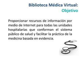 Biblioteca Médica Virtual:
                               Objetivo

Proporcionar recursos de información por
medio de Internet para todas las unidades
hospitalarias que conforman el sistema
público de salud y facilitar la práctica de la
medicina basada en evidencia.
 