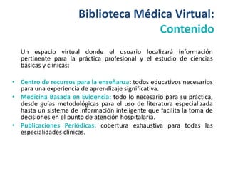 Biblioteca Médica Virtual:
                                     Contenido
  Un espacio virtual donde el usuario localizará información
  pertinente para la práctica profesional y el estudio de ciencias
  básicas y clínicas:

• Centro de recursos para la enseñanza: todos educativos necesarios
  para una experiencia de aprendizaje significativa.
• Medicina Basada en Evidencia: todo lo necesario para su práctica,
  desde guías metodológicas para el uso de literatura especializada
  hasta un sistema de información inteligente que facilita la toma de
  decisiones en el punto de atención hospitalaria.
• Publicaciones Periódicas: cobertura exhaustiva para todas las
  especialidades clínicas.
 