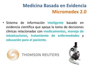 Medicina Basada en Evidencia
                         Micromedex 2.0

• Sistema de información inteligente basado en
  evidencia científica que apoya la toma de decisiones
  clínicas relacionadas con medicamentos, manejo de
  intoxicaciones, tratamiento de enfermedades y
  educación para el paciente.
 