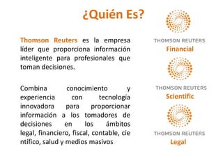 ¿Quién Es?
Thomson Reuters es la empresa
líder que proporciona información          Financial
inteligente para profesionales que
toman decisiones.

Combina           conocimiento         y
experiencia        con       tecnología    Scientific
innovadora       para      proporcionar
información a los tomadores de
decisiones       en     los    ámbitos
legal, financiero, fiscal, contable, cie
ntífico, salud y medios masivos             Legal
 