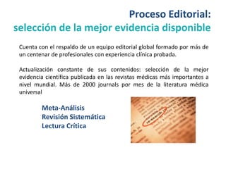 Proceso Editorial:
selección de la mejor evidencia disponible
 Cuenta con el respaldo de un equipo editorial global formado por más de
 un centenar de profesionales con experiencia clínica probada.

 Actualización constante de sus contenidos: selección de la mejor
 evidencia científica publicada en las revistas médicas más importantes a
 nivel mundial. Más de 2000 journals por mes de la literatura médica
 universal

         Meta-Análisis
         Revisión Sistemática
         Lectura Crítica
 