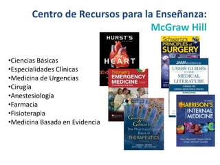 Centro de Recursos para la Enseñanza:
                                 McGraw Hill

•Ciencias Básicas
•Especialidades Clínicas
•Medicina de Urgencias
•Cirugía
•Anestesiología
•Farmacia
•Fisioterapia
•Medicina Basada en Evidencia
 