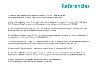 Referencias
1. Fundación Mexicana para la Salud. La salud en México: 2006 - 2012. 2006. Available at:
http://www.funsalud.org.mx/vision_2006-2012/documentos/VISION%20SALUD.pdf.

2. Gobierno de los Estados Unidos Mexicanos, Presidencia de la República. Plan Nacional de Desarrollo 2007-2012 - Salud.
2007. Available at: http://pnd.calderon.presidencia.gob.mx/index.php?page=salud. Accedido Abril 6, 2011.

3. Anon. Programa Sectorial de Salud 2007 - 2012. Por un México sano: Construyendo alianzas para una mejor salud. 2007.
Available at: www.salud.gob.mx/unidades/cdi/nom/compi/pro170108.pdf.

4. Rosete Reyes AR, Zavaleta Bustos M. Errores de medicación detectados a través de reporte de incidentes. ¿Contibuyen al
uso seguro de los medicamentos? Médica Sur. 2008;15(4):248-255.

5. Lavalle-Villalobos A, Payro-Cheng T de J, Martínez-Cervantes KA, et al. El error médico en la prescripción de medicamentos
y el impacto de una intervención educativa. Boletín médico del Hospital Infantil de México. 2007;64:83-90.

6. Gutierrez Vega R. Eventos adversos y seguridad del paciente. Anales de Radiología. 2007;6(3):177.

7. Anon. Estudio IBEAS Prevalencia de efectos adversos en hospitales de Latinoamérica. Madrid: Ministerio de Sanidad y
Política Social; 2009:164. Available at: http://www.msc.es/organizacion/sns/planCalidadSNS/docs/INFORME_IBEAS.pdf.

8. Heras A. Itineriario por la calidad y la seguridad del paciente. 2009. Available at:
http://www.salud.gob.mx/unidades/pediatria/calidad_Itinerario.pdf.
 