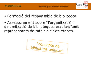 FORMACIÓ “ la millor guia i el millor assessor” “ concepte de biblioteca unificat ” Formació del responsable de biblioteca Assessorament sobre “l’organització i dinamització de biblioteques escolars”amb representants de tots els cicles-etapes. 