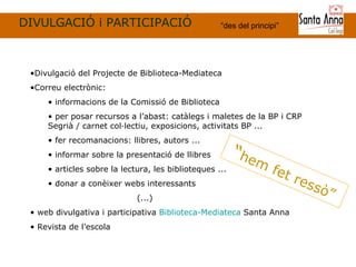 DIVULGACIÓ i PARTICIPACIÓ “ des del principi ” “ hem fet ressò” Divulgació del Projecte de Biblioteca-Mediateca Correu electrònic:  informacions de la Comissió de Biblioteca  per posar recursos a l’abast: catàlegs i maletes de la BP i CRP Segrià / carnet col·lectiu, exposicions, activitats BP ... fer recomanacions: llibres, autors ... informar sobre la presentació de llibres articles sobre la lectura, les biblioteques ... donar a conèixer webs interessants   (...) web divulgativa i participativa  Biblioteca-Mediateca  Santa Anna Revista de l’escola 