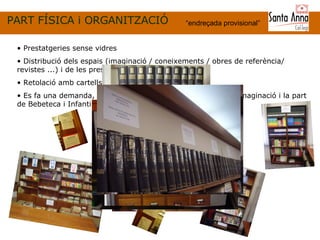 PART FÍSICA i ORGANITZACIÓ “ endreçada provisional ” Prestatgeries sense vidres Distribució dels espais (imaginació / coneixements / obres de referència/ revistes ...) i de les prestatgeries Retolació amb cartells informatius provisionals Es fa una demanda, a la direcció, de mobiliari per la zona d’imaginació i la part de Bebeteca i Infantil. 