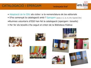 CATALOGACIÓ i EPERGAM “ endreçada final ” Adaptació de la CDU  als cicles i a la nomenclatura de les editorials S’ha començat la catalogació amb l’  Epergam   (poseu I, I1, I2, I3, JN a l’apartat CDU) Alumnes voluntaris d’ESO han fet la catalogació (epergam i teixells) Per fer els teixells s’ha seguit el criteri de la Biblioteca Pública  