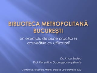 un exemplu de bune practici în
    activitățile cu utilizatorii


                                Dr. Anca Badea
           Drd. Florentina Dobrogeanu-Ipsilante

 Conferința Națională ANBPR, Brăila 18-20 octombrie 2012
 