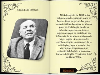 JORGE LUIS BORGES

                         El 24 de agosto de 1899, a los
                     ocho meses de gestación, nace en
                     Buenos Aires Jorge Luis Borges en
                    casa de Isidoro Acevedo, su abuelo
                        paterno. Es bilingüe desde su
                       infancia y aprenderá a leer en
                     inglés antes que en castellano por
                    influencia de su abuela materna de
                       origen inglés. A los siete años
                     escribe en inglés un resumen de la
                       mitología griega; a los ocho, La
                         visera fatal, inspirado en un
                      episodio del Quijote; a los nueve
                    traduce del inglés "El príncipe feliz"
                                de Oscar Wilde.




                           SIGUIENTE
 