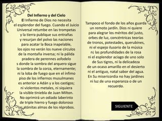Del Infierno y del Cielo
       El Infierno de Dios no necesita
el esplendor del fuego. Cuando el Juicio   Tampoco el fondo de los años guarda
  Universal retumbe en las trompetas          un remoto jardín. Dios ni quiere
      y la tierra publique sus entrañas      para alegrar los méritos del justo,
     y resurjan del polvo las naciones       orbes de luz, concéntricas teorías
       para acatar la Boca inapelable,      de tronos, potestades, querubines,
   los ojos no verán los nueve círculos      ni el espejo ilusorio de la música
    de la montaña inversa; ni la pálida       n¡ las profundidades de la rosa
       pradera de perennes asfodelo         ni el esplendor aciago de uno solo
  s donde la sombra del arquero sigue          de Sus tigres, ni la delicadeza
  la sombra de la corza, eternamente;       de un ocaso amarillo en el desierto
   ni la loba de fuego que en el ínfimo     ni el antiguo, natal sabor del agua.
     piso de los infiernos musulmanes       En Su misericordia no hay jardines
    es anterior a Adán y a los castigos;      ni luz de una esperanza o de un
      ni violentos metales, ni siquiera                   recuerdo.
     la visible tiniebla de Juan Milton.
     No oprimirá un odiado laberinto
     de triple hierro y fuego doloroso
    las atónitas almas de los réprobos.                      SIGUIENTE
 