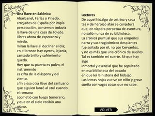 Una llave en Salónica                 Lectores
Abarbanel, Farías o Pinedo,           De aquel hidalgo de cetrina y seca
arrojados de España por impía         tez y de heroico afán se conjetura
persecución, conservan todavía        que, en víspera perpetua de aventura,
la llave de una casa de Toledo.       no salió nunca de su biblioteca.
Libres ahora de esperanza y           La crónica puntual que sus empeños
miedo,                                narra y sus tragicómicos desplantes
miran la llave al declinar el día;    fue soñada por él, no por Cervantes,
en el bronce hay ayeres, lejanía,     y no es más que una crónica de sueños.
cansado brillo y sufrimiento          Tal es también mi suerte. Sé que hay
quedo.                                algo
Hoy que su puerta es polvo, el        inmortal y esencial que he sepultado
instrumento                           en esa biblioteca del pasado
es cifra de la diáspora y del         en que leí la historia del hidalgo.
viento,                               Las lentas hojas vuelve un niño y grave
afín a esa otra llave del santuario   sueña con vagas cosas que no sabe.
que alguien lanzó al azul cuando
el romano
acometió con fuego temerario,
y que en el cielo recibió una
mano.
                                                 VOLVER
 