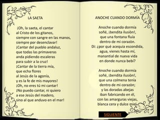 LA SAETA                       ANOCHE CUANDO DORMÍA

 ¡Oh, la saeta, el cantar               Anoche cuando dormía
al Cristo de los gitanos,               soñé, ¡bendita ilusiòn!,
siempre con sangre en las manos,         que una fontana fluía
siempre por desenclavar!                 dentro de mi corazòn.
¡Cantar del pueblo andaluz,        Di: ¿por qué acequia escondida,
que todas las primaveras                agua, vienes hasta mí,
anda pidiendo escaleras                manantial de nueva vida
para subir a la cruz!                   en donde nunca bebí?
¡Cantar de la tierra mía,
que echa flores                        Anoche cuando dormía
al Jesús de la agonía,                 soñé, ¡bendita ilusiòn!,
y es la fe de mis mayores!             que una colmena tenía
¡Oh, no eres tú mi cantar!              dentro de mi corazòn;
¡No puedo cantar, ni quiero              y las doradas abejas
a ese Jesús del madero,                 iban fabricando en él,
sino al que anduvo en el mar!         con las amarguras viejas,
                                      blanca cera y dulce miel.

                                          SIGUIENTE
 