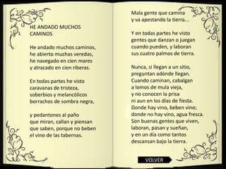 Mala gente que camina
                              y va apestando la tierra...
HE ANDADO MUCHOS
CAMINOS                       Y en todas partes he visto
                              gentes que danzan o juegan
He andado muchos caminos,     cuando pueden, y laboran
he abierto muchas veredas,    sus cuatro palmos de tierra.
he navegado en cien mares
y atracado en cien riberas.   Nunca, si llegan a un sitio,
                              preguntan adònde llegan.
En todas partes he visto      Cuando caminan, cabalgan
caravanas de tristeza,        a lomos de mula vieja,
soberbios y melancòlicos      y no conocen la prisa
borrachos de sombra negra,    ni aun en los días de fiesta.
                              Donde hay vino, beben vino;
y pedantones al paño          donde no hay vino, agua fresca.
que miran, callan y piensan   Son buenas gentes que viven,
que saben, porque no beben    laboran, pasan y sueñan,
el vino de las tabernas.      y en un día como tantos
                              descansan bajo la tierra.


                                    VOLVER
 