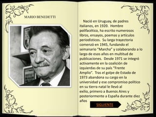 MARIO BENEDETTI
                     Nació en Uruguay, de padres
                  italianos, en 1920. Hombre
                  polifacético, ha escrito numerosos
                  libros, ensayos, poemas y artículos
                  periodísticos. Su larga trayectoria
                  comenzó en 1945, fundando el
                  semanario “Marcha” y colaborando a lo
                  largo de esos años en multitud de
                  publicaciones. Desde 1971 se integró
                  activamente en la coalición de
                  izquierdas de su país “Frente
                  Amplio”. Tras el golpe de Estado de
                  1973 abandona su cargo en la
                  universidad y ese compromiso político
                  en su tierra natal le llevó al
                  exilio, primero a Buenos Aires y
                  posteriormente a España durante diez
                  años
                              SIGUIENTE
 