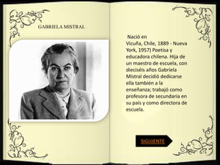GABRIELA MISTRAL

                    Nació en
                   Vicuña, Chile, 1889 - Nueva
                   York, 1957) Poetisa y
                   educadora chilena. Hija de
                   un maestro de escuela, con
                   dieciséis años Gabriela
                   Mistral decidió dedicarse
                   ella también a la
                   enseñanza; trabajó como
                   profesora de secundaria en
                   su país y como directora de
                   escuela.




                         SIGUIENTE
 