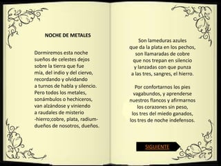 NOCHE DE METALES
                                     Son lameduras azules
                                que da la plata en los pechos,
Dormiremos esta noche              son llamaradas de cobre
sueños de celestes dejos          que nos trepan en silencio
sobre la tierra que fue           y lanzadas con que punza
mía, del indio y del ciervo,     a las tres, sangres, el hierro.
recordando y olvidando
a turnos de habla y silencio.      Por confortarnos los pies
Pero todos los metales,           vagabundos, y aprenderse
sonámbulos o hechiceros,        nuestros flancos y afirmarnos
van alzándose y viniendo            los corazones sin peso,
a raudales de misterio           los tres del miedo ganados,
-hierro;cobre, plata, radium-   los tres de noche indefensos.
dueños de nosotros, dueños.


                                       SIGUIENTE
 