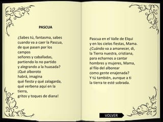 PASCUA

¿Sabes tú, fantasma, sabes    Pascua en el Valle de Elqui
cuando va a caer la Pascua,   y en los cielos fiestas, Mama.
de que pasen por los          ¿Cuándo va a amanecer, di,
campos                        la Tierra nuestra, cristiana,
señores y caballadas,         para echarnos a cantar
partiendo lo no partido       hombres y mujeres, Mama,
y alegrando a la huasada?     al filo del alborear
¡Qué alboroto                 como gente enajenada?
habrá, imagina                Y tú también, aunque a ti
qué fiesta y qué zalagarda,   la tierra te esté sobrada.
qué verbena aquí en la
tierra,
gritos y toques de diana!



                                       VOLVER
 