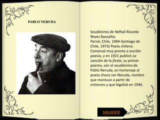 PABLO NERUDA

               Seudónimo de Neftalí Ricardo
               Reyes Basoalto;
               Parral, Chile, 1904-Santiago de
               Chile, 1973) Poeta chileno.
               Comenzó muy pronto a escribir
               poesía, y en 1921 publicó La
               canción de la fiesta, su primer
               poema, con el seudónimo de
               Pablo Neruda, en homenaje al
               poeta checo Jan Neruda, nombre
               que mantuvo a partir de
               entonces y que legalizó en 1946.




                      SIGUIENTE
 