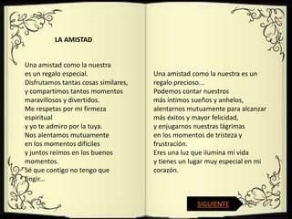 LA AMISTAD


Una amistad como la nuestra
es un regalo especial.                Una amistad como la nuestra es un
Disfrutamos tantas cosas similares,   regalo precioso...
y compartimos tantos momentos         Podemos contar nuestros
maravillosos y divertidos.            más íntimos sueños y anhelos,
Me respetas por mi firmeza            alentarnos mutuamente para alcanzar
espiritual                            más éxitos y mayor felicidad,
y yo te admiro por la tuya.           y enjugarnos nuestras lágrimas
Nos alentamos mutuamente              en los momentos de tristeza y
en los momentos difíciles             frustración.
y juntos reímos en los buenos         Eres una luz que ilumina mi vida
momentos.                             y tienes un lugar muy especial en mi
Sé que contigo no tengo que           corazón.
fingir...


                                                   SIGUIENTE
 