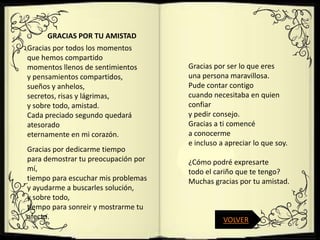 GRACIAS POR TU AMISTAD
Gracias por todos los momentos
que hemos compartido
momentos llenos de sentimientos      Gracias por ser lo que eres
y pensamientos compartidos,          una persona maravillosa.
sueños y anhelos,                    Pude contar contigo
secretos, risas y lágrimas,          cuando necesitaba en quien
y sobre todo, amistad.               confiar
Cada preciado segundo quedará        y pedir consejo.
atesorado                            Gracias a ti comencé
eternamente en mi corazón.           a conocerme
                                     e incluso a apreciar lo que soy.
Gracias por dedicarme tiempo
para demostrar tu preocupación por   ¿Cómo podré expresarte
mí,                                  todo el cariño que te tengo?
tiempo para escuchar mis problemas   Muchas gracias por tu amistad.
y ayudarme a buscarles solución,
y sobre todo,
tiempo para sonreir y mostrarme tu
afecto.                                         VOLVER
 