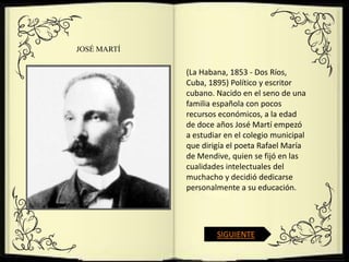 JOSÉ MARTÍ

             (La Habana, 1853 - Dos Ríos,
             Cuba, 1895) Político y escritor
             cubano. Nacido en el seno de una
             familia española con pocos
             recursos económicos, a la edad
             de doce años José Martí empezó
             a estudiar en el colegio municipal
             que dirigía el poeta Rafael María
             de Mendive, quien se fijó en las
             cualidades intelectuales del
             muchacho y decidió dedicarse
             personalmente a su educación.




                     SIGUIENTE
 