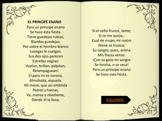 EL PRINCIPE ENANO
  Para un príncipe enano
    Se hace esta fiesta.      Si el ceño frunce, temo;
  Tiene guedejas rubias,           Si se me queja,-
     Blandas guedejas;        Cual de mujer, mi rostro
Por sobre el hombro blanco         Nieve se trueca;
    Luengas le cuelgan.       Su sangre, pues, anima
   Sus dos ojos parecen           Mis flacas venas:
      Estrellas negras:       ¡Con su gozo mi sangre
 Vuelan, brillan, palpitan,     Se hincha, o se seca!
      Relampaguean!           Para un príncipe enano
   El para mí es corona,         Se hace esta fiesta.
    Almohada, espuela.
 Mi mano, que así embrida
      Potros y hienas,
  Va, mansa y obediente,
     Donde él la lleva.               SIGUIENTE
 