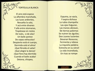 TORTOLILLA BLANCA

    El aire está espeso
 La alfombra manchada,         Espuma, se vacía,
    Las luces ardientes,        Y expira dichosa
      Revuelta la sala;      La rubia champaña:
    Y acá entre divanes        Los ojos fulguran,
  Y allá entre otomanas,     Las manos abrasan,
   Tropiézase en restos      De tiernas palomas
   De tules, -o de alas!    Se nutren las águilas;
      Un baile parece       Don Juanes lucientes
   De copas exhaustas!        Devoran Rosauras;
Despierto está el cuerpo,     Fermenta y rebosa
  Dormida está el alma!      La inquieta palabra;
  ¡Qué férvido el valse!    Estrecha en su cárcel
  ¡Qué alegre la danza!      La vida incendiada,
 ¡Qué fiera hay dormida        En risas se rompe
 Cuando el baile acaba!
     Detona, chispea,


                              VOLVER
 