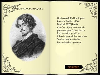 GUSTAVO ADOLFO BECQUER



                         Gustavo Adolfo Domínguez
                         Bastida; Sevilla, 1836-
                         Madrid, 1870) Poeta
                         español. Hijo y hermano de
                         pintores, quedó huérfano a
                         los diez años y vivió su
                         infancia y su adolescencia en
                         Sevilla, donde estudió
                         humanidades y pintura.




                                   SIGUIENTE
 