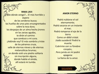 RIMA LXVI
                                                   AMOR ETERNO
  ¿De dónde vengo?... El más horrible y
                    áspero
          de los senderos busca;              Podrá nublarse el sol
las huellas de unos pies ensangrentados            eternamente;
             sobre la roca dura;          Podrá secarse en un instante
 los despojos de un alma hecha jirones                el mar;
            en las zarzas agudas,          Podrá romperse el eje de la
             te dirán el camino                        tierra
          que conduce a mi cuna.              Como un débil cristal.
  ¿Adónde voy? El más sombrío y triste      ¡todo sucederá! Podrá la
           de los páramos cruza,                      muerte
   valle de eternas nieves y de eternas     Cubrirme con su fúnebre
           melancólicas brumas;                      crespón;
    en donde esté una piedra solitaria       Pero jamás en mí podrá
           sin inscripción alguna,                   apagarse
          donde habite el olvido,              La llama de tu amor.
            allí estará mi tumba.

                                                 SIGUIENTE
 
