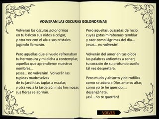 VOLVERAN LAS OSCURAS GOLONDRINAS

Volverán las oscuras golondrinas         Pero aquellas, cuajadas de rocío
en tu balcón sus nidos a colgar,         cuyas gotas mirábamos temblar
y otra vez con el ala a sus cristales    y caer como lágrimas del día...
jugando llamarán.                        ¡esas... no volverán!

Pero aquellas que el vuelo refrenaban    Volverán del amor en tus oídos
tu hermosura y mi dicha a contemplar,    las palabras ardientes a sonar;
aquellas que aprendieron nuestros        tu corazón de su profundo sueño
nombres...                               tal vez despertará.
¡esas... no volverán!. Volverán las
tupidas madreselvas                      Pero mudo y absorto y de rodillas
de tu jardín las tapias a escalar,       como se adora a Dios ante su altar,
y otra vez a la tarde aún más hermosas   como yo te he querido...;
sus flores se abrirán.                   desengáñate,
                                         ¡así... no te querrán!


                                                   VOLVER
 