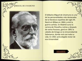 MIGUEL DE UNAMUNO




                    El bilbaíno Miguel de Unamuno es una
                    de las personalidades más destacadas
                    de la literatura española del siglo XX.
                    Nació en Bilbao en 1864 y vivió la
                    guerra carlista. En Madrid cursa la
                    carrera de Filosofía y Letras y después
                    de varios fracasos, ganó en 1891 la
                    cátedra de Griego en la Universidad de
                    Salamanca, donde vivó casi toda su
                    vida. En 1901 sería elegido rector de
                    esa Universidad




                                 SIGUIENTE
 