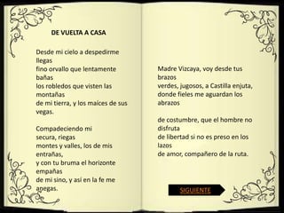 DE VUELTA A CASA

Desde mi cielo a despedirme
llegas
fino orvallo que lentamente         Madre Vizcaya, voy desde tus
bañas                               brazos
los robledos que visten las         verdes, jugosos, a Castilla enjuta,
montañas                            donde fieles me aguardan los
de mi tierra, y los maíces de sus   abrazos
vegas.
                                    de costumbre, que el hombre no
Compadeciendo mi                    disfruta
secura, riegas                      de libertad si no es preso en los
montes y valles, los de mis         lazos
entrañas,                           de amor, compañero de la ruta.
y con tu bruma el horizonte
empañas
de mi sino, y así en la fe me
anegas.                                     SIGUIENTE
 
