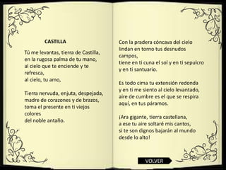 CASTILLA                     Con la pradera cóncava del cielo
                                      lindan en torno tus desnudos
Tú me levantas, tierra de Castilla,
                                      campos,
en la rugosa palma de tu mano,
                                      tiene en ti cuna el sol y en ti sepulcro
al cielo que te enciende y te
                                      y en ti santuario.
refresca,
al cielo, tu amo,
                                      Es todo cima tu extensión redonda
                                      y en ti me siento al cielo levantado,
Tierra nervuda, enjuta, despejada,
                                      aire de cumbre es el que se respira
madre de corazones y de brazos,
                                      aquí, en tus páramos.
toma el presente en ti viejos
colores
                                      ¡Ara gigante, tierra castellana,
del noble antaño.
                                      a ese tu aire soltaré mis cantos,
                                      si te son dignos bajarán al mundo
                                      desde lo alto!



                                                  VOLVER
 