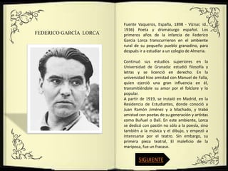 Fuente Vaqueros, España, 1898 - Víznar, id.,
                        1936) Poeta y dramaturgo español. Los
FEDERICO GARCÍA LORCA   primeros años de la infancia de Federico
                        García Lorca transcurrieron en el ambiente
                        rural de su pequeño pueblo granadino, para
                        después ir a estudiar a un colegio de Almería.

                        Continuó sus estudios superiores en la
                        Universidad de Granada: estudió filosofía y
                        letras y se licenció en derecho. En la
                        universidad hizo amistad con Manuel de Falla,
                        quien ejerció una gran influencia en él,
                        transmitiéndole su amor por el folclore y lo
                        popular.
                        A partir de 1919, se instaló en Madrid, en la
                        Residencia de Estudiantes, donde conoció a
                        Juan Ramón Jiménez y a Machado, y trabó
                        amistad con poetas de su generación y artistas
                        como Buñuel o Dalí. En este ambiente, Lorca
                        se dedicó con pasión no sólo a la poesía, sino
                        también a la música y el dibujo, y empezó a
                        interesarse por el teatro. Sin embargo, su
                        primera pieza teatral, El maleficio de la
                        mariposa, fue un fracaso.

                                SIGUIENTE
 