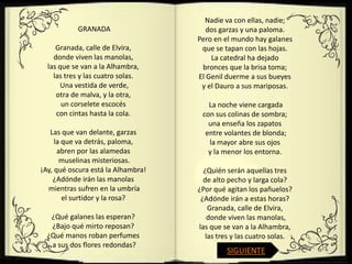 Nadie va con ellas, nadie;
           GRANADA                     dos garzas y una paloma.
                                    Pero en el mundo hay galanes
     Granada, calle de Elvira,       que se tapan con las hojas.
    donde viven las manolas,            La catedral ha dejado
  las que se van a la Alhambra,      bronces que la brisa toma;
    las tres y las cuatro solas.    El Genil duerme a sus bueyes
       Una vestida de verde,         y el Dauro a sus mariposas.
     otra de malva, y la otra,
       un corselete escocés            La noche viene cargada
     con cintas hasta la cola.       con sus colinas de sombra;
                                       una enseña los zapatos
   Las que van delante, garzas        entre volantes de blonda;
     la que va detrás, paloma,         la mayor abre sus ojos
      abren por las alamedas           y la menor los entorna.
       muselinas misteriosas.
¡Ay, qué oscura está la Alhambra!     ¿Quién serán aquellas tres
    ¿Adónde irán las manolas          de alto pecho y larga cola?
  mientras sufren en la umbría      ¿Por qué agitan los pañuelos?
        el surtidor y la rosa?       ¿Adónde irán a estas horas?
                                        Granada, calle de Elvira,
   ¿Qué galanes las esperan?            donde viven las manolas,
   ¿Bajo qué mirto reposan?         las que se van a la Alhambra,
  ¿Qué manos roban perfumes            las tres y las cuatro solas.
   a sus dos flores redondas?
                                             SIGUIENTE
 