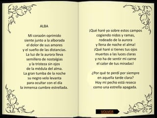 ALBA
                                  ¡Qué haré yo sobre estos campos
       Mi corazón oprimido            cogiendo nidos y ramas,
    siente junto a la alborada          rodeado de la aurora
      el dolor de sus amores         y llena de noche el alma!
  y el sueño de las distancias.     ¡Qué haré si tienes tus ojos
     La luz de la aurora lleva       muertos a las luces claras
      semillero de nostalgias        y no ha de sentir mi carne
        y la tristeza sin ojos        el calor de tus miradas!
      de la médula del alma.
   La gran tumba de la noche       ¿Por qué te perdí por siempre
       su negro velo levanta          en aquella tarde clara?
      para ocultar con el día        Hoy mi pecho está reseco
la inmensa cumbre estrellada.       como una estrella apagada.




                                        VOLVER
 