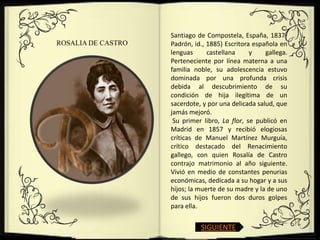 Santiago de Compostela, España, 1837-
ROSALIA DE CASTRO   Padrón, id., 1885) Escritora española en
                    lenguas      castellana     y    gallega.
                    Perteneciente por línea materna a una
                    familia noble, su adolescencia estuvo
                    dominada por una profunda crisis
                    debida al descubrimiento de su
                    condición de hija ilegítima de un
                    sacerdote, y por una delicada salud, que
                    jamás mejoró.
                     Su primer libro, La flor, se publicó en
                    Madrid en 1857 y recibió elogiosas
                    críticas de Manuel Martínez Murguía,
                    crítico destacado del Renacimiento
                    gallego, con quien Rosalía de Castro
                    contrajo matrimonio al año siguiente.
                    Vivió en medio de constantes penurias
                    económicas, dedicada a su hogar y a sus
                    hijos; la muerte de su madre y la de uno
                    de sus hijos fueron dos duros golpes
                    para ella.


                              SIGUIENTE
 