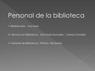 Personal de la biblioteca
  :
•1 Bibliotecario : Ana Arias


•2 técnicos en Bibliotecas . Ana María Gonzales ; Lorenzo Duhalde


•1 Asistente de Bibliotecas : Patricio Fernández
 