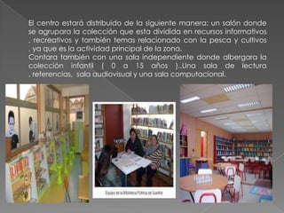 El centro estará distribuido de la siguiente manera: un salón donde
se agrupara la colección que esta dividida en recursos informativos
, recreativos y también temas relacionado con la pesca y cultivos
, ya que es la actividad principal de la zona.
Contara también con una sala independiente donde albergara la
colección infantil ( 0 a 15 años ).,Una sala de lectura
, referencias, sala audiovisual y una sala computacional.
 