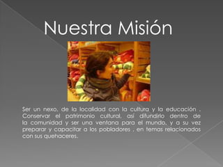 Nuestra Misión



Ser un nexo, de la localidad con la cultura y la educación .
Conservar el patrimonio cultural, así difundirlo dentro de
la comunidad y ser una ventana para el mundo, y a su vez
preparar y capacitar a los pobladores , en temas relacionados
con sus quehaceres.
 