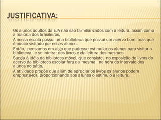  Os alunos adultos da EJA não são familiarizados com a leitura, assim como
a maioria dos brasileiros.
 A nossa escola possui uma biblioteca que possui um acervo bom, mas que
é pouco visitado por esses alunos.
 Então, pensamos em algo que pudesse estimular os alunos para visitar a
biblioteca, e se inteirar dos livros e da leitura dos mesmos.
 Surgiu à idéia da biblioteca móvel, que consiste, na exposição de livros do
acervo da biblioteca escolar fora da mesma, na hora do intervalo dos
alunos no pátio.
 A atividade propõe que além de apreciar os livros os alunos podem
emprestá-los, proporcionando aos alunos o estímulo à leitura.
 