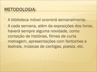  A biblioteca móvel ocorrerá semanalmente.
 A cada semana, além da exposições dos livros,
haverá sempre alguma novidade, como
contação de histórias, filmes de curta
metragem, apresentações com fantoches e
teatrais, músicas de cantigas, poesia, etc.
 