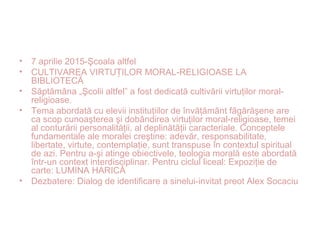 • 7 aprilie 2015-Şcoala altfel
• CULTIVAREA VIRTU ILOR MORAL-RELIGIOASE LAȚ
BIBLIOTECĂ
• Săptămâna „Şcolii altfel” a fost dedicată cultivării virtuţilor moral-
religioase.
• Tema abordată cu elevii instituţiilor de învăţământ făgărăşene are
ca scop cunoaşterea şi dobândirea virtuţilor moral-religioase, temei
al conturării personalităţii, al deplinătăţii caracteriale. Conceptele
fundamentale ale moralei creştine: adevăr, responsabilitate,
libertate, virtute, contemplaţie, sunt transpuse în contextul spiritual
de azi. Pentru a-şi atinge obiectivele, teologia morală este abordată
într-un context interdisciplinar. Pentru ciclul liceal: Expoziţie de
carte: LUMINA HARICĂ
• Dezbatere: Dialog de identificare a sinelui-invitat preot Alex Socaciu
 