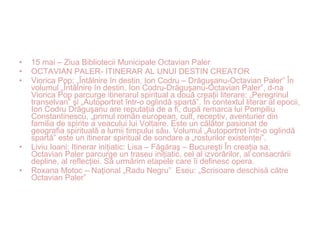• 15 mai – Ziua Bibliotecii Municipale Octavian Paler
• OCTAVIAN PALER- ITINERAR AL UNUI DESTIN CREATOR
• Viorica Pop: „Întâlnire în destin. Ion Codru – Drăguşanu-Octavian Paler” În
volumul „Întâlnire în destin. Ion Codru-Drăguşanu-Octavian Paler”, d-na
Viorica Pop parcurge itinerarul spiritual a două creaţii literare: „Peregrinul
transelvan” şi „Autoportret într-o oglindă spartă”. În contextul literar al epocii,
Ion Codru Drăguşanu are reputaţia de a fi, după remarca lui Pompiliu
Constantinescu, „primul român european, cult, receptiv, aventurier din
familia de spirite a veacului lui Voltaire. Este un călător pasionat de
geografia spirituală a lumii timpului său. Volumul „Autoportret într-o oglindă
spartă” este un itinerar spiritual de sondare a „rosturilor existenţei”.
• Liviu Ioani: Itinerar iniţiatic: Lisa – Făgăraş – Bucureşti În creaţia sa,
Octavian Paler parcurge un traseu iniţiatic, cel al izvorârilor, al consacrării
depline, al reflecţiei. Să urmărim etapele care îi definesc opera.
• Roxana Motoc – Naţional „Radu Negru” Eseu: „Scrisoare deschisă către
Octavian Paler”
 
