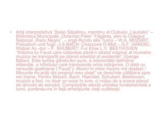 • Artă interpretativă: Stelio Săpătoru, membru al Clubului „Laudatio” –
Biblioteca Municipală „Octavian Paler” Făgăraş, elev la Colegiul
Naţional „Radu Negru” – orgă Rondo alla Turca – W.A. MOZART;
Preludium und fuge -J.S.BACH; Chaccone D-Moll – G.F. HANDEL;
Walzer As -dur – F. SHUBERT; Fur Elise L.V. BEETHOVEN
“Aidoma lui Faust care coborâse până-n stratul originar al mumelor,
muzica ne transportă pe planul esenţial al existenţei” (Geoge
Bălan). Este lumea gândurilor pure, a interiorităţii definitive
eliberate, a infinitului care transcende orice mărginire. O dată cu
versurile goethiene (“Faust”)- Atunci în mine însumi mă deştept /
Minunile mi-arăţi din propriul meu piept” se deschide călătoria spre
noi înşine. Pentru Mozart, Bach, Haendel, Schubert, Beethoven,
muzica a fost, nu doar un scop în sine, ci mijloc de a evoca planul
de dincolo de sensibil. Compoziţiile atestă unitatea fundamentală a
lumii, punându-ne în faţă arhetipurile vieţii sufleteşti.
 