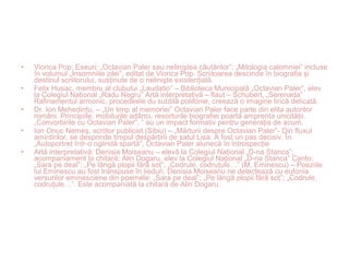 • Viorica Pop: Eseuri: „Octavian Paler sau neliniştea căutărilor”; „Mitologia calomniei” incluse
în volumul „Insomniile zilei”, editat de Viorica Pop. Scriitoarea descinde în biografia şi
destinul scriitorului, susţinute de o nelinişte existenţială.
• Felix Husac, membru al clubului „Laudatio” – Biblioteca Municipală „Octavian Paler”, elev
la Colegiul Naţional „Radu Negru” Artă interpretativă – flaut – Schubert, „Serenada”
Rafinamentul armonic, procedeele du subtilă polifonie, creează o imagine lirică delicată.
• Dr. Ion Mehedinţu, – „Un timp al memoriei” Octavian Paler face parte din elita autorilor
români. Principiile, mobilurile adânci, resorturile biografiei poartă amprenta unicităţii.
„Convorbirile cu Octavian Paler”, ” au un impact formativ pentru generaţia de acum.
• Ion Onuc Nemeş, scriitor publicist (Sibiu) – „Mărturii despre Octavian Paler”- Din fluxul
amintirilor, se desprinde timpul despărţirii de satul Lisa. A fost un pas decisiv. În
„Autoportret într-o oglindă spartă”, Octavian Paler alunecă în introspecţie
• Artă interpretativă: Denisia Moiseanu – elevă la Colegiul Naţional „D-na Stanca”;
acompaniament la chitară: Alin Dogaru, elev la Colegiul Naţional „D-na Stanca” Canto:
„Sara pe deal”; „Pe lângă plopii fără soţ”; „Codrule, codruţule…” (M. Eminescu) – Poeziile
lui Eminescu au fost transpuse în lieduri. Denisia Moiseanu ne delectează cu eufonia
versurilor eminesciene din poemele: „Sara pe deal”; „Pe lângă plopii fără soţ”; „Codrule,
codruţule…”. Este acompaniată la chitară de Alin Dogaru.
 