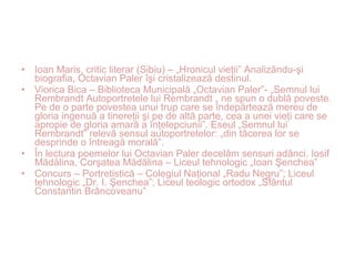 • Ioan Maris, critic literar (Sibiu) – „Hronicul vieţii” Analizându-şi
biografia, Octavian Paler îşi cristalizează destinul.
• Viorica Bica – Biblioteca Municipală „Octavian Paler”- „Semnul lui
Rembrandt Autoportretele lui Rembrandt „ ne spun o dublă poveste.
Pe de o parte povestea unui trup care se îndepărtează mereu de
gloria ingenuă a tinereţii şi pe de altă parte, cea a unei vieţi care se
apropie de gloria amară a înţelepciunii”. Eseul „Semnul lui
Rembrandt” relevă sensul autoportretelor: „din tăcerea lor se
desprinde o întreagă morală”.
• În lectura poemelor lui Octavian Paler decelăm sensuri adânci. Iosif
Mădălina, Corşatea Mădălina – Liceul tehnologic „Ioan Şenchea”
• Concurs – Portretistică – Colegiul Naţional „Radu Negru”; Liceul
tehnologic „Dr. I. Şenchea”; Liceul teologic ortodox „Sfântul
Constantin Brâncoveanu”
 