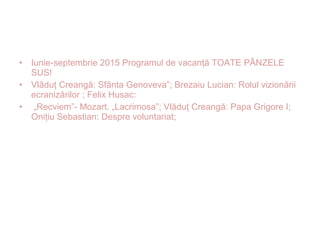 • Iunie-septembrie 2015 Programul de vacanţă TOATE PÂNZELE
SUS!
• Vlăduţ Creangă: Sfânta Genoveva”; Brezaiu Lucian: Rolul vizionării
ecranizărilor ; Felix Husac:
• „Recviem”- Mozart. „Lacrimosa”; Vlăduţ Creangă: Papa Grigore I;
Oniţiu Sebastian: Despre voluntariat;
 